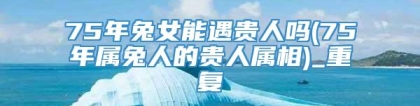 75年兔女能遇贵人吗(75年属兔人的贵人属相)_重复