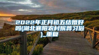 2022年正月初五结婚好吗(湖北襄阳农村殡葬习俗)_重复