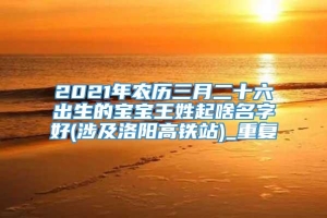 2021年农历三月二十六出生的宝宝王姓起啥名字好(涉及洛阳高铁站)_重复