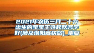 2021年农历三月二十六出生的宝宝王姓起啥名字好(涉及洛阳高铁站)_重复