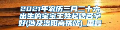 2021年农历三月二十六出生的宝宝王姓起啥名字好(涉及洛阳高铁站)_重复