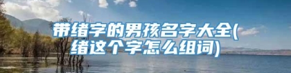 带绪字的男孩名字大全(绪这个字怎么组词)