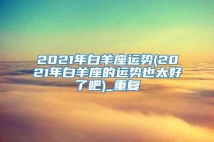 2021年白羊座运势(2021年白羊座的运势也太好了吧)_重复