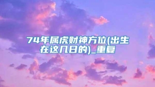 74年属虎财神方位(出生在这几日的)_重复
