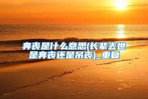 奔丧是什么意思(长辈去世是奔丧还是吊丧)_重复